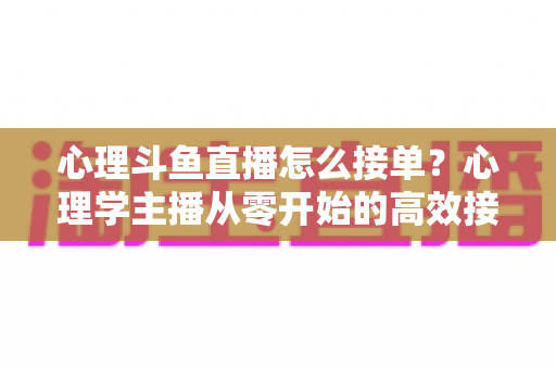 心理斗鱼直播怎么接单？心理学主播从零开始的高效接单变现全攻略