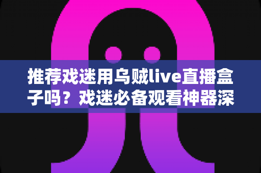 推荐戏迷用乌贼live直播盒子吗?戏迷必备观看神器深度测评与选购指南 推荐戏迷用乌贼live直播盒子吗?戏迷必备观看神器深度测评与选购指南