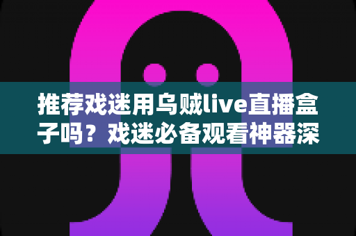 推荐戏迷用乌贼live直播盒子吗？戏迷必备观看神器深度测评与选购指南