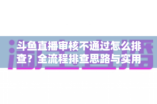 斗鱼直播审核不通过怎么排查?全流程排查思路与实用解决方案一文讲透 斗鱼直播审核不通过怎么排查?全流程排查思路与实用解决方案一文讲透