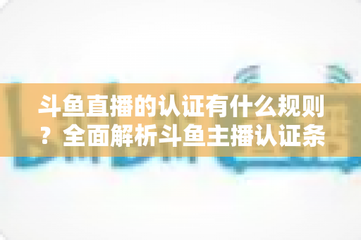 斗鱼直播的认证有什么规则？全面解析斗鱼主播认证条件、流程与避坑指南