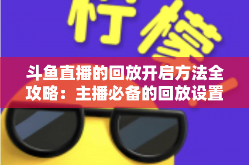 斗鱼直播的回放开启方法全攻略:主播必备的回放设置与高效运营指南 斗鱼直播的回放开启方法全攻略:主播必备的回放设置与高效运营指南