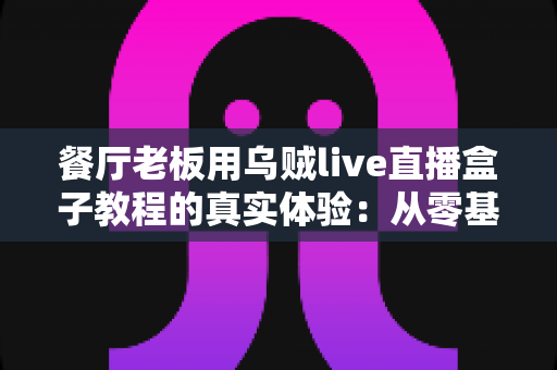 餐厅老板用乌贼live直播盒子教程的真实体验:从零基础到客流翻倍的全过程分享 餐厅老板用乌贼live直播盒子教程的真实体验:从零基础到客流翻倍的全过程分享