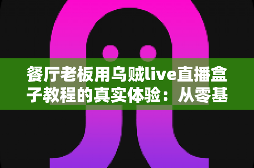 餐厅老板用乌贼live直播盒子教程的真实体验:从零基础到客流翻倍的全过程分享 餐厅老板用乌贼live直播盒子教程的真实体验:从零基础到客流翻倍的全过程分享
