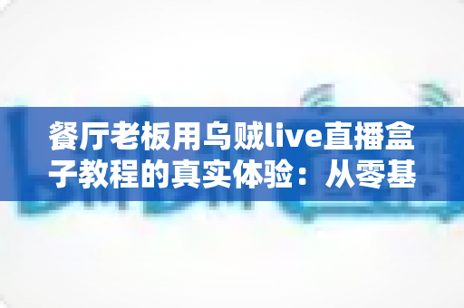 餐厅老板用乌贼live直播盒子教程的真实体验：从零基础到客流翻倍的全过程分享