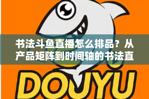 书法斗鱼直播怎么排品？从产品矩阵到时间轴的书法直播间排品全攻略