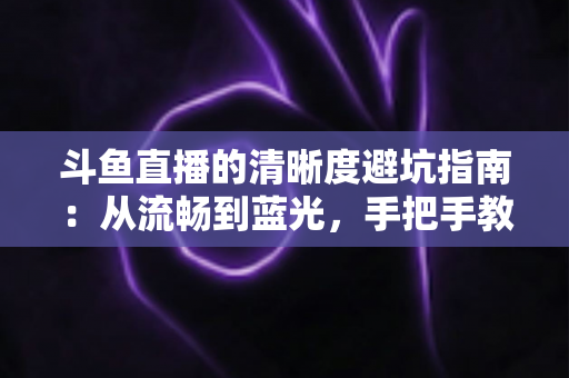 斗鱼直播的清晰度避坑指南：从流畅到蓝光，手把手教你调出最佳画质