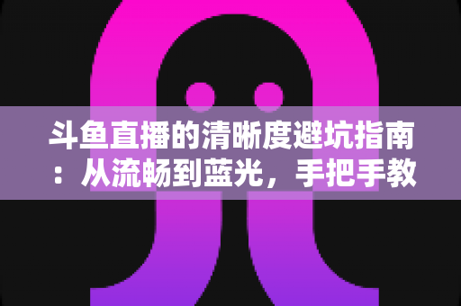 斗鱼直播的清晰度避坑指南：从流畅到蓝光，手把手教你调出最佳画质
