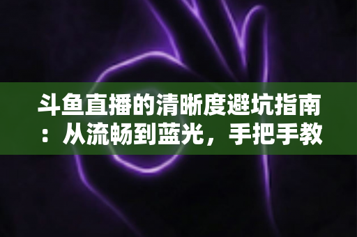 斗鱼直播的清晰度避坑指南：从流畅到蓝光，手把手教你调出最佳画质