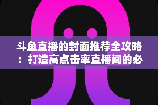 斗鱼直播的封面推荐全攻略:打造高点击率直播间的必备封面优化指南 斗鱼直播的封面推荐全攻略:打造高点击率直播间的必备封面优化指南