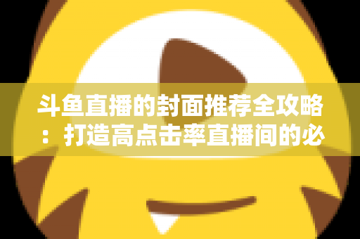 斗鱼直播的封面推荐全攻略：打造高点击率直播间的必备封面优化指南