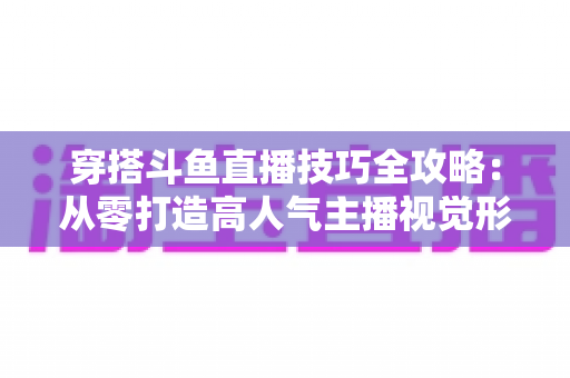 穿搭斗鱼直播技巧全攻略：从零打造高人气主播视觉形象的实战指南