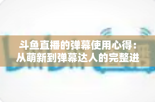 斗鱼直播的弹幕使用心得：从萌新到弹幕达人的完整进阶指南