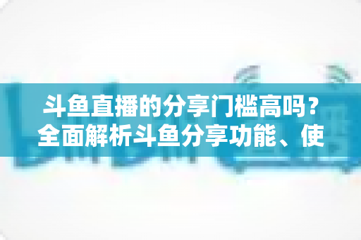 斗鱼直播的分享门槛高吗?全面解析斗鱼分享功能、使用条件与实操技巧 斗鱼直播的分享门槛高吗?全面解析斗鱼分享功能、使用条件与实操技巧