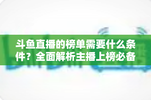 斗鱼直播的榜单需要什么条件?全面解析主播上榜必备要素与提升攻略 斗鱼直播的榜单需要什么条件?全面解析主播上榜必备要素与提升攻略