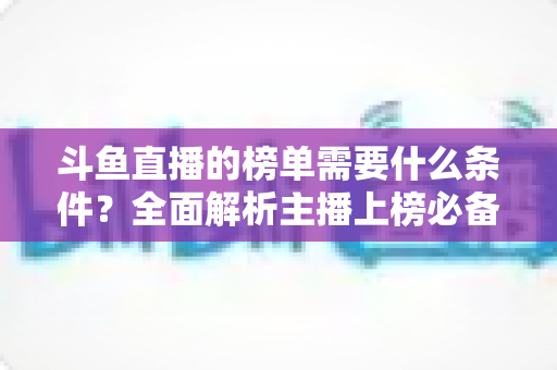 斗鱼直播的榜单需要什么条件?全面解析主播上榜必备要素与提升攻略 斗鱼直播的榜单需要什么条件?全面解析主播上榜必备要素与提升攻略
