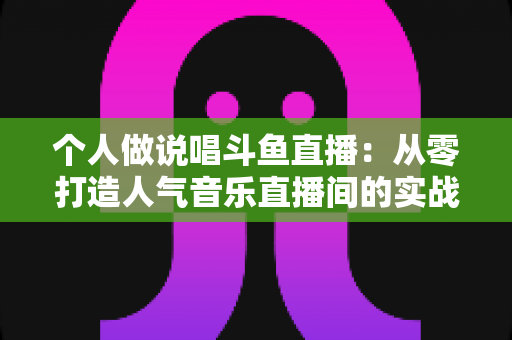 个人做说唱斗鱼直播:从零打造人气音乐直播间的实战指南 个人做说唱斗鱼直播:从零打造人气音乐直播间的实战指南