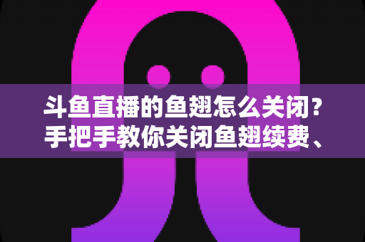 斗鱼直播的鱼翅怎么关闭?手把手教你关闭鱼翅续费、解除免密支付与理性管控消费的完整指南 斗鱼直播的鱼翅怎么关闭?手把手教你关闭鱼翅续费、解除免密支付与理性管控消费的完整指南
