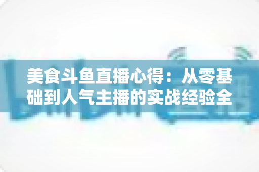 美食斗鱼直播心得:从零基础到人气主播的实战经验全解析 美食斗鱼直播心得:从零基础到人气主播的实战经验全解析