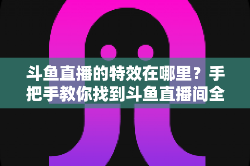 斗鱼直播的特效在哪里？手把手教你找到斗鱼直播间全部特效入口与使用技巧