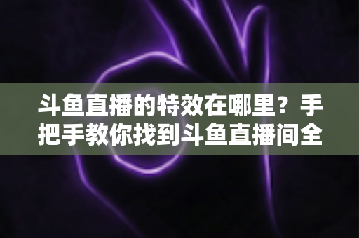 斗鱼直播的特效在哪里？手把手教你找到斗鱼直播间全部特效入口与使用技巧
