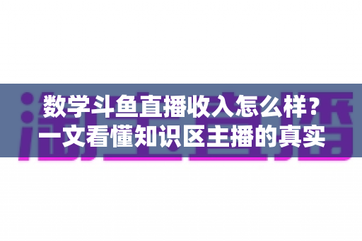 数学斗鱼直播收入怎么样?一文看懂知识区主播的真实收益与变现前景 数学斗鱼直播收入怎么样?一文看懂知识区主播的真实收益与变现前景