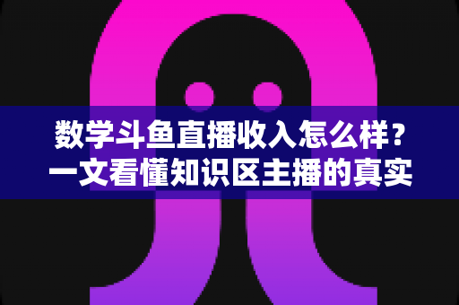 数学斗鱼直播收入怎么样？一文看懂知识区主播的真实收益与变现前景