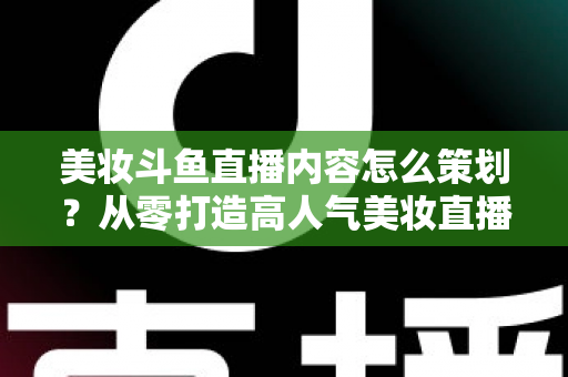 美妆斗鱼直播内容怎么策划?从零打造高人气美妆直播间的全流程实战指南 美妆斗鱼直播内容怎么策划?从零打造高人气美妆直播间的全流程实战指南