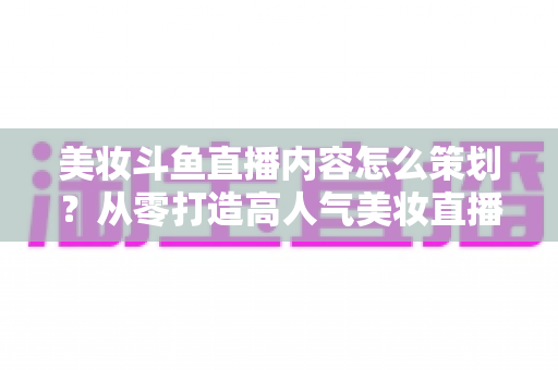 美妆斗鱼直播内容怎么策划?从零打造高人气美妆直播间的全流程实战指南 美妆斗鱼直播内容怎么策划?从零打造高人气美妆直播间的全流程实战指南