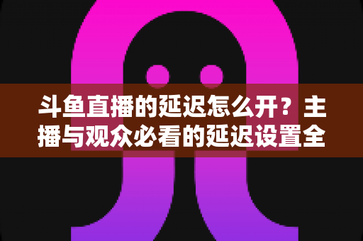 斗鱼直播的延迟怎么开?主播与观众必看的延迟设置全攻略 斗鱼直播的延迟怎么开?主播与观众必看的延迟设置全攻略