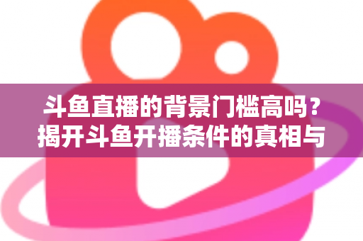 斗鱼直播的背景门槛高吗？揭开斗鱼开播条件的真相与新手入门全攻略