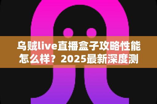 乌贼live直播盒子攻略性能怎么样？2025最新深度测评与实用指南全解析