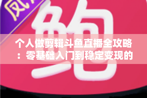 个人做剪辑斗鱼直播全攻略：零基础入门到稳定变现的实战指南
