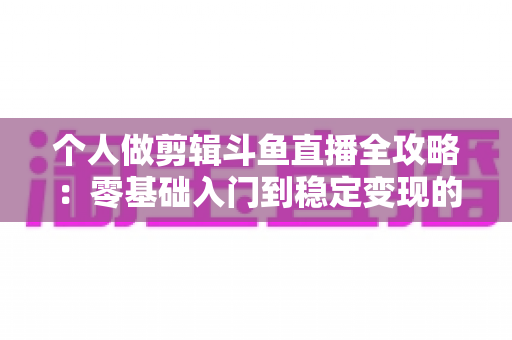 个人做剪辑斗鱼直播全攻略：零基础入门到稳定变现的实战指南