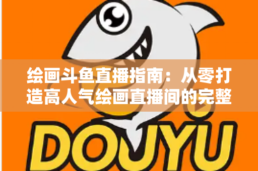 绘画斗鱼直播指南:从零打造高人气绘画直播间的完整攻略 绘画斗鱼直播指南:从零打造高人气绘画直播间的完整攻略
