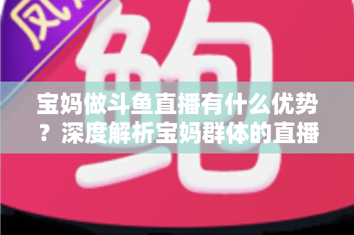 宝妈做斗鱼直播有什么优势?深度解析宝妈群体的直播创业潜力与零成本变现路径 宝妈做斗鱼直播有什么优势?深度解析宝妈群体的直播创业潜力与零成本变现路径