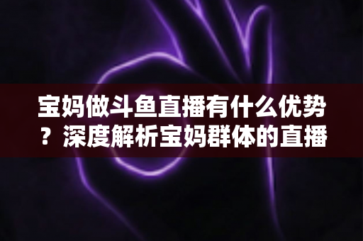 宝妈做斗鱼直播有什么优势?深度解析宝妈群体的直播创业潜力与零成本变现路径 宝妈做斗鱼直播有什么优势?深度解析宝妈群体的直播创业潜力与零成本变现路径