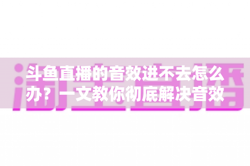 斗鱼直播的音效进不去怎么办？一文教你彻底解决音效加载失败的烦恼