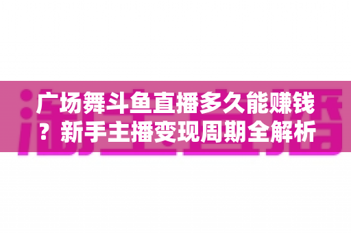广场舞斗鱼直播多久能赚钱？新手主播变现周期全解析与实战指南