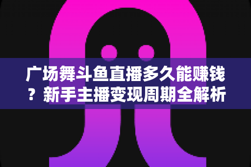 广场舞斗鱼直播多久能赚钱？新手主播变现周期全解析与实战指南