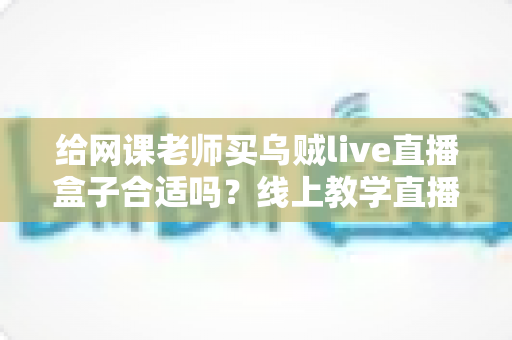 给网课老师买乌贼live直播盒子合适吗？线上教学直播设备选购全攻略