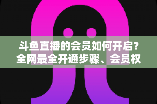 斗鱼直播的会员如何开启?全网最全开通步骤、会员权益与省钱攻略一览 斗鱼直播的会员如何开启?全网最全开通步骤、会员权益与省钱攻略一览