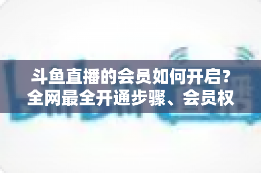 斗鱼直播的会员如何开启？全网最全开通步骤、会员权益与省钱攻略一览