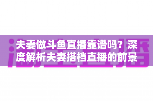 夫妻做斗鱼直播靠谱吗？深度解析夫妻搭档直播的前景、优势与避坑全攻略