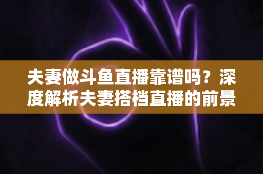 夫妻做斗鱼直播靠谱吗？深度解析夫妻搭档直播的前景、优势与避坑全攻略