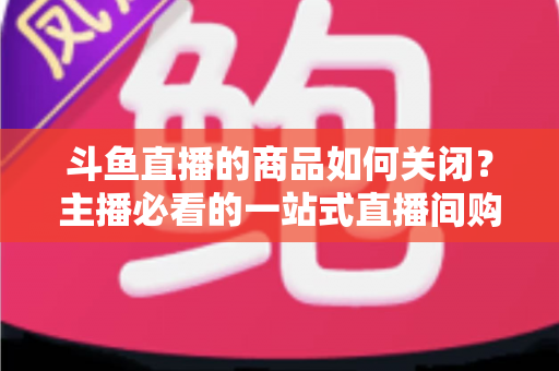 斗鱼直播的商品如何关闭?主播必看的一站式直播间购物功能管理教程与详细操作指南 斗鱼直播的商品如何关闭?主播必看的一站式直播间购物功能管理教程与详细操作指南