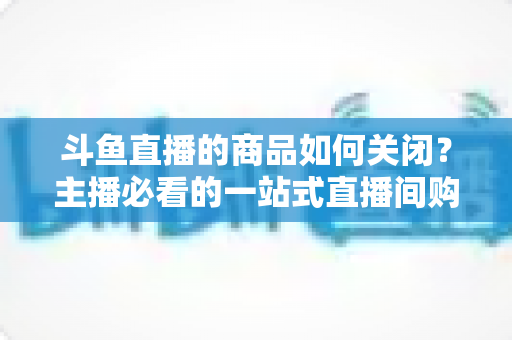斗鱼直播的商品如何关闭？主播必看的一站式直播间购物功能管理教程与详细操作指南