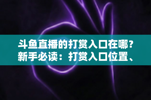 斗鱼直播的打赏入口在哪？新手必读：打赏入口位置、送礼步骤与理性消费全攻略