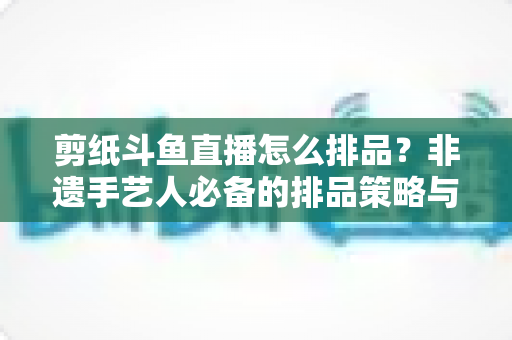 剪纸斗鱼直播怎么排品？非遗手艺人必备的排品策略与实操全攻略