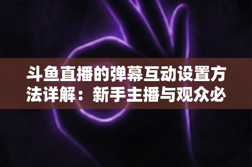 斗鱼直播的弹幕互动设置方法详解:新手主播与观众必备的高效互动实操指南 斗鱼直播的弹幕互动设置方法详解:新手主播与观众必备的高效互动实操指南